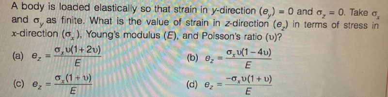 A body is loaded elastically so that strain in y-direction (e) = 0 and o₂ = 0. Take o
and as finite. What is the value of strain in z-direction (e₂) in terms of stress in
x-direction (o), Young's modulus (E), and Poisson's ratio (v)?
Oy
(a) e₂ =
(c) ez
ov(1+2v)
LLI
E
o(1+ v)
E
חח
(b) ₂
(d) ez
=
=
ov(1-4v)
E
-0₂v(1 + v)
E