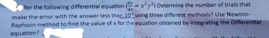 for the following differential equation (dx = x²y²) Determine the number of trials that
make the error with the answer less than 103 using three different methods? Use Newton-
Raphson method to find the value of x for the equation obtained by integrating the Differential
equation?