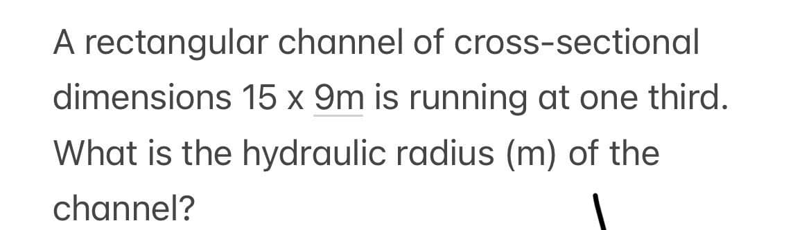 A rectangular channel of cross-sectional
15 x 9m is running at one third.
dimensions
What is the hydraulic radius (m) of the
channel?