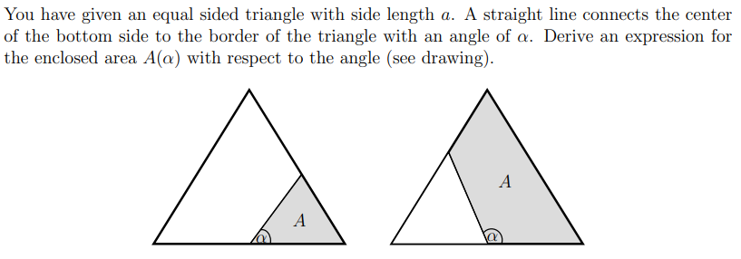 You have given an equal sided triangle with side length a. A straight line connects the center
of the bottom side to the border of the triangle with an angle of a. Derive an expression for
the enclosed area A(a) with respect to the angle (see drawing).
A
A
