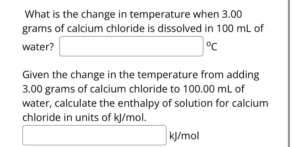 What is the change in temperature when 3.00
grams of calcium chloride is dissolved in 100 mL of
water?
°℃
Given the change in the temperature from adding
3.00 grams of calcium chloride to 100.00 mL of
water, calculate the enthalpy of solution for calcium
chloride in units of kJ/mol.
kJ/mol