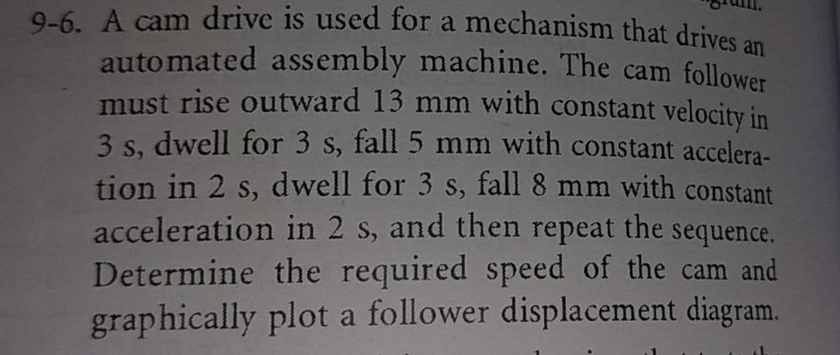 9-6. A cam drive is used for a mechanism that drives an
auto mated assembly machine. The cam follower
must rise outward 13 mm with constant velocity in
3 s, dwell for 3 s, fall 5 mm with constant accelera-
tion in 2 s, dwell for 3 s, fall 8 mm with constant
S,
acceleration in 2 s, and then repeat the sequence.
Determine the required speed of the cam and
graphically plot a follower displacement diagram.
