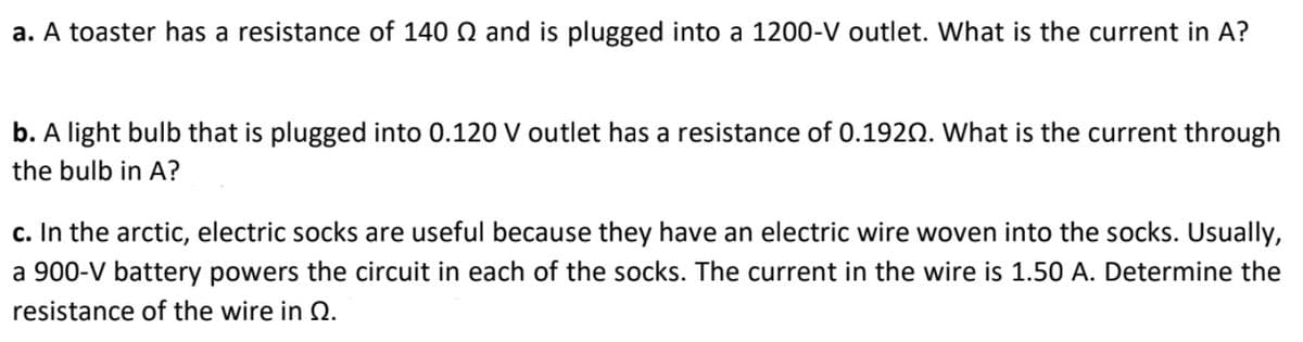 a. A toaster has a resistance of 140 Q and is plugged into a 1200-V outlet. What is the current in A?
b. A light bulb that is plugged into 0.120 V outlet has a resistance of 0.1920. What is the current through
the bulb in A?
c. In the arctic, electric socks are useful because they have an electric wire woven into the socks. Usually,
a 900-V battery powers the circuit in each of the socks. The current in the wire is 1.50 A. Determine the
resistance of the wire in 2.
