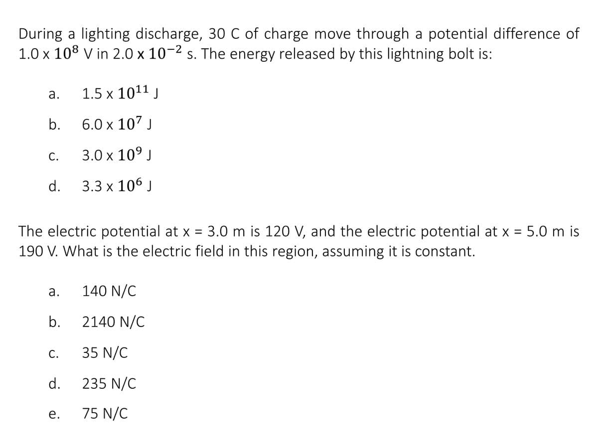 During a lighting discharge, 30 C of charge move through a potential difference of
1.0 x 108 v in 2.0 x 10-2 s. The energy released by this lightning bolt is:
а.
1.5 x 1011 J
b.
6.0 x 107 J
С.
3.0х 109 J
d.
3.3 x 106 J
The electric potential at x = 3.0 m is 120 V, and the electric potential at x = 5.0 m is
190 V. What is the electric field in this region, assuming it is constant.
a.
140 N/C
b.
2140 N/C
С.
35 N/C
d.
235 N/C
е.
75 N/C
