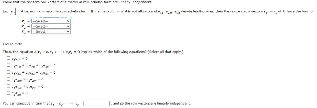 Prove that the nonzero row vectors of a matrix
row-echelon form are linearly independent.
Let
= A be an m xn matrix in row-echelon form. If the first column of A is not all zero and e,,, e,m ea, denote leading ones, then the nonzero row vectors r,,
r, of A, have the form of
r, = ---Select---
r2 =---Select---
r3 = ---Select---
and so forth.
Then, the equation c,r, + C2r2
C,r, = 0 implies which of the following equations? (Select all that apply.)
O c,e1 = 0
C1ein + Cze2n + Cze3n = 0
Ce3n + Cze3n + Cze3n = 0
%3D
C1e2m + Cze2m = 0
O ceim + C2e2m = 0
O cze3n
= 0
You can conclude in turn that c, = c, = * = Ck
and so the row vectors are linearly independent.
O O O O0
