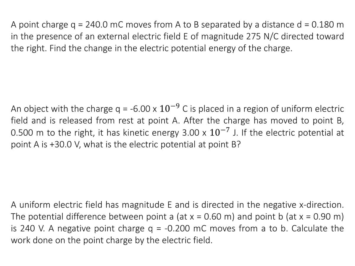 A point charge q = 240.0 mC moves from A to B separated by a distance d = 0.180 m
in the presence of an external electric field E of magnitude 275 N/C directed toward
the right. Find the change in the electric potential energy of the charge.
An object with the charge q = -6.00 x 10¬9 C is placed in a region of uniform electric
field and is released from rest at point A. After the charge has moved to point B,
0.500 m to the right, it has kinetic energy 3.00 x 10-7 J. If the electric potential at
point A is +30.0 V, what is the electric potential at point B?
A uniform electric field has magnitude E and is directed in the negative x-direction.
The potential difference between point a (at x = 0.60 m) and point b (at x = 0.90 m)
is 240 V. A negative point charge q = -0.200 mC moves from a to b. Calculate the
work done on the point charge by the electric field.
