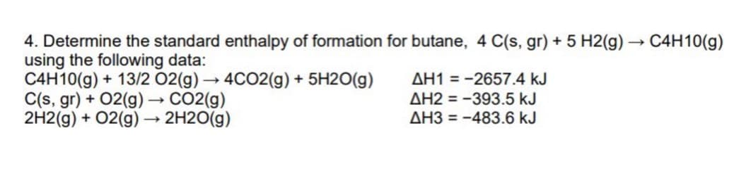 4. Determine the standard enthalpy of formation for butane, 4 C(s, gr) + 5 H2(g) → C4H10(g)
using the following data:
C4H10(g) + 13/2 02(g) → 4CO2(g) + 5H2O(g)
C(s, gr) + 02(g) –→ CO2(g)
2H2(g) + 02(g) –→ 2H2O(g)
AH1 = -2657.4 kJ
AH2 = -393.5 kJ
AH3 = -483.6 kJ
