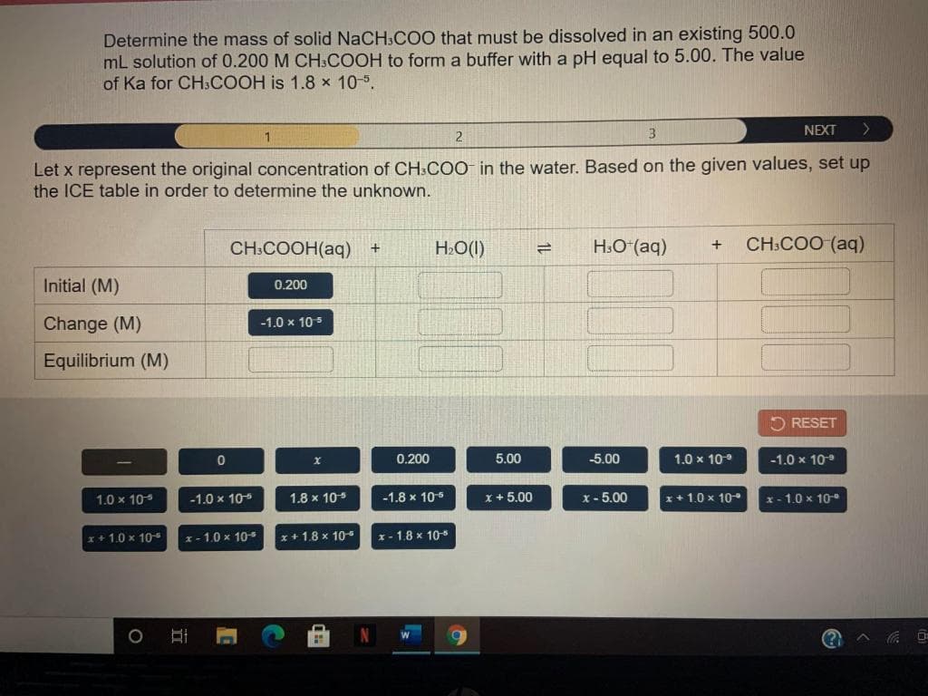 Determine the mass of solid NaCH,CO0 that must be dissolved in an existing 500.0
mL solution of 0.200 M CH.COOH to form a buffer with a pH equal to 5.00. The value
of Ka for CH3COOH is 1.8 x 105.
3
NEXT
2.
Let x represent the original concentration of CH:COO in the water. Based on the given values, set up
the ICE table in order to determine the unknown.
H.O (aq)
CH:COO (aq)
+
CH:COOH(aq)
H»O(I)
Initial (M)
0.200
Change (M)
-1.0 x 105
Equilibrium (M)
O RESET
0.200
5.00
-5.00
1.0 x 10°
-1.0 x 10
1.0 x 10
-1.0 x 10
1.8 x 10
-1.8 x 105
x + 5.00
x - 5.00
x+ 1.0 x 10
x- 1.0 x 10-
x+ 1.0 x 10-
x - 1.0 x 105
x+ 1.8 x 105
x- 1.8 x 10
