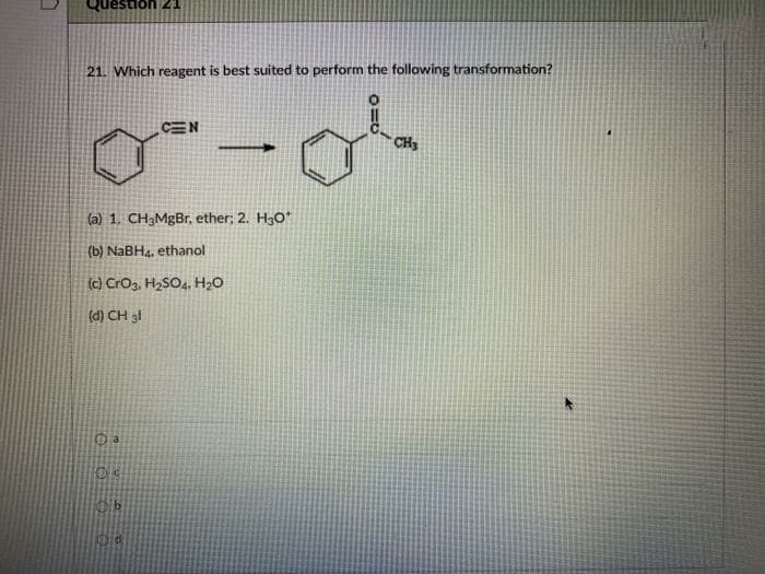 estion 21
21. Which reagent is best suited to perform the following transformation?
CEN
CH3
(a) 1. CH3MGB., ether; 2. H3O*
(b) NaBH4, ethanol
(c) CrO3, H2SO4, H2O
(d) CH al
