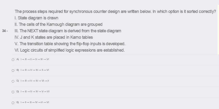 The process steps required for synchronous counter design are written below. In which option is it sorted correctly?
1. State diagram is drawn
II. The cells of the Kamough diagram are grouped
II. The NEXT state diagram is derived from the state diagram
IV. J and K states are placed in Kamo tables
V. The transition table showing the flip-flop inputs is developed.
VI. Logic circuits of simplified logic expressions are established.
34 -
O A) 1- I| - I|-V-N- VI
B) 1- II| -V-V- ||- VI
O 9 1- II| –V-- M- V- ||
O D I- II| –V- M-V- VI
O E I- I|-- |||-V-V VI
