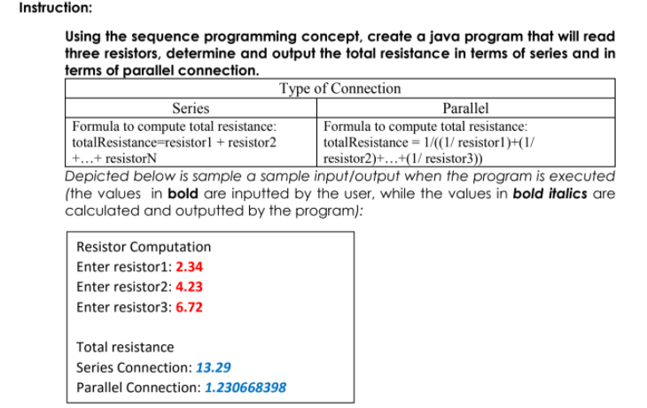 Instruction:
Using the sequence programming concept, create a java program that will read
three resistors, determine and output the total resistance in terms of series and in
terms of parallel connection.
Type of Connection
Parallel
Formula to compute total resistance:
totalResistance = 1/((1/ resistor1)+(1/
resistor2)+...+(1/ resistor3))
Series
Formula to compute total resistance:
totalResistance=resistor1 + resistor2
+...+ resistorN
Depicted below is sample a sample input/output when the program is executed
(the values in bold are inputted by the user, while the values in bold italics are
calculated and outputted by the program):
Resistor Computation
Enter resistor1: 2.34
Enter resistor2: 4.23
Enter resistor3: 6.72
Total resistance
Series Connection: 13.29
Parallel Connection: 1.230668398
