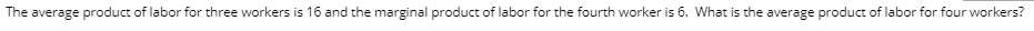 The average product of labor for three workers is 16 and the marginal product of labor for the fourth worker is 6. What is the average product of labor for four workers?
