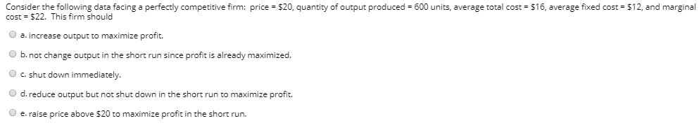 Consider the following data facing a perfectly competitive firm: price = $20, quantity of output produced = 600 units, average total cost = $16, average fixed cost = $12, and marginal
cost = $22. This firm should
O a. increase output to maximize profit.
O b. not change output in the short run since profit is already maximized.
O c. shut down immediately.
O d. reduce output but not shut down in the short run to maximize profit.
O e. raise price above $20 to maximize profit in the short run.
