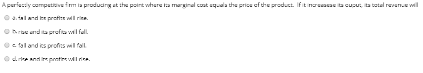 A perfectly competitive firm is producing at the point where its marginal cost equals the price of the product. If it increasese its ouput, its total revenue will
a. fall and its profits will rise.
b. rise and its profits will fall.
c. fall and its profits will fall.
d. rise and its profits will rise.
