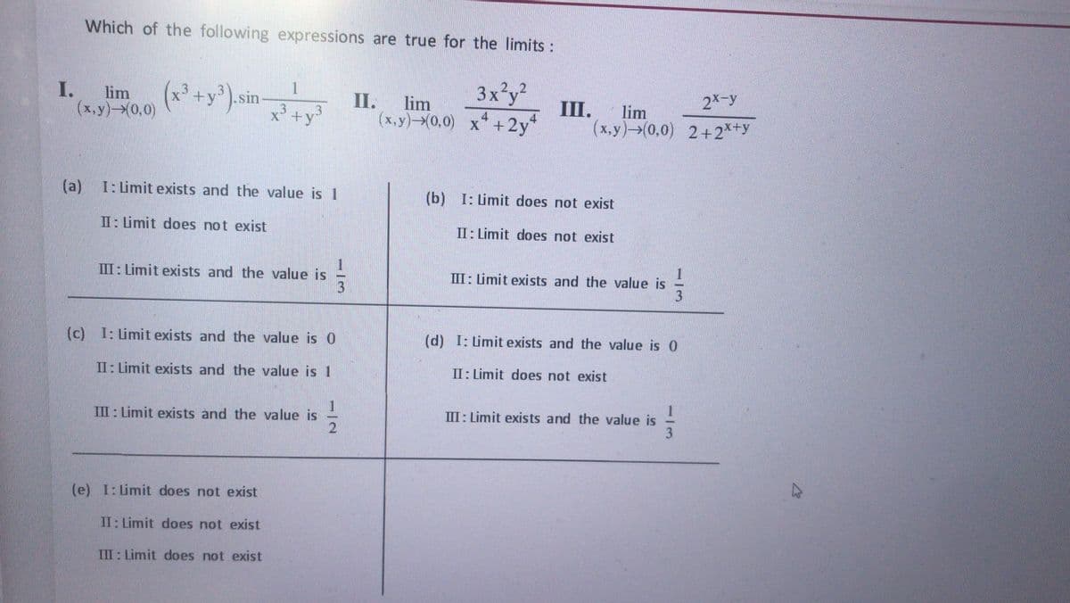 Which of the following expressions are true for the limits :
3x²y?
III.
2 2
I.
(x,y)-0,0)
lim (* +y),sin
II.
lim
2X-y
lim
x +y³
(x,y)-0,0) x*+2y*
(x.y) (0,0) 2+2*+y
(a)
I: Limit exists and the value is 1
(b) I: Limit does not exist
II: Limit does not exist
II: Limit does not exist
III: Limit exists and the value is
III: Limit exists and the value is
(c) I: Limit exists and the value is 0
(d) I: Limit exists and the value is 0
II: Limit exists and the value is 1
II: Limit does not exist
III : Limit exists and the value is
III: Limit exists and the value is
3
(e) I: Limit does not exist
II: Limit does not exist
III: Limit does not exist
12
