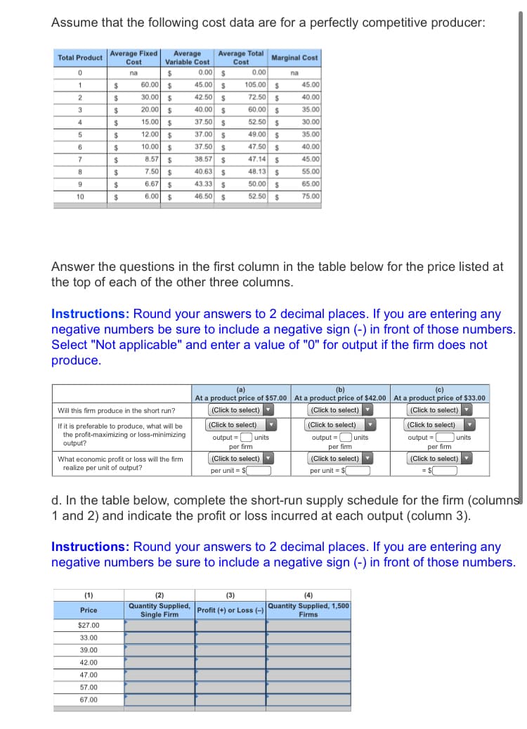 Assume that the following cost data are for a perfectly competitive producer:
Total Product Average Fixed
Cost
Average
Variable Cost
Average Total
Cost
0.00 S
45.00 $
Marginal Cost
0.00
105.00 $
na
na
60.00 $
30.00 $
2$
45.00
72.50 $
42.50 s
40.00 S
24
40.00
$
20.00 $
60.00 $
35.00
15.00 $
37.50 S
52.50 $
30.00
4
$
5
24
12.00 $
37.00 S
49.00 $
35.00
6.
2$
10.00 $
37.50 S
47.50 $
40.00
38.57 S
47.14 $
48.13 $
$
8.57
%24
45.00
7.50 $
40.63
55.00
8
$
$
6.67
%2$
43.33 S
50.00 $
65.00
6.00
46.50 S
52.50 $
75.00
10
2$
$
Answer the questions in the first column in the table below for the price listed at
the top of each of the other three columns.
Instructions: Round your answers to 2 decimal places. If you are entering any
negative numbers be sure to include a negative sign (-) in front of those numbers.
Select "Not applicable" and enter a value of "0" for output if the firm does not
produce.
(b)
At a product price of $57.00 At a product price of $42.00 At a product price of $33.00
(a)
(c)
(Click to select)
(Click to select)
(Click to select)
output =Ounits
Will this firm produce in the short run?
(Click to select)
If it is preferable to produce, what will be
the profit-maximizing or loss-minimizing
output?
(Click to select)
output =Ounits
per fim
(Click to select)
output = O units
per firm
per firm
(Click to select)
(Click to select)
(Click to select)Y
What economic profit or loss will the firm
realize per unit of output?
per unit = S
per unit = $
d. In the table below, complete the short-run supply schedule for the firm (columns
1 and 2) and indicate the profit or loss incurred at each output (column 3).
Instructions: Round your answers to 2 decimal places. If you are entering any
negative numbers be sure to include a negative sign (-) in front of those numbers.
(1)
(2)
(3)
(4)
Price
Profit (+) or Loss (-)Quantity Supplied, 1,500
Single Firm
Firms
$27.00
33.00
39.00
42.00
47.00
57.00
67.00
