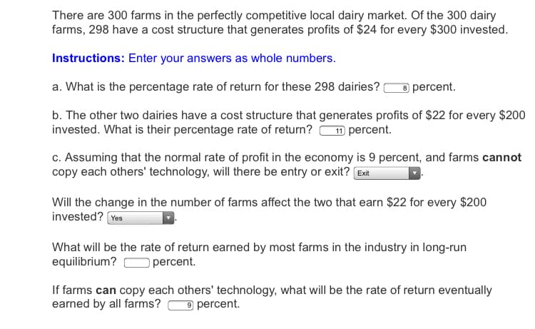 There are 300 farms in the perfectly competitive local dairy market. Of the 300 dairy
farms, 298 have a cost structure that generates profits of $24 for every $300 invested.
Instructions: Enter your answers as whole numbers.
a. What is the percentage rate of return for these 298 dairies?
8 percent.
b. The other two dairies have a cost structure that generates profits of $22 for every $200
invested. What is their percentage rate of return?
11 percent.
c. Assuming that the normal rate of profit in the economy is 9 percent, and farms cannot
copy each others' technology, will there be entry or exit? Exit
Will the change in the number of farms affect the two that earn $22 for every $200
invested? Yes
What will be the rate of return earned by most farms in the industry in long-run
equilibrium?
O percent.
If farms can copy each others' technology, what will be the rate of return eventually
earned by all farms?
9 percent.
