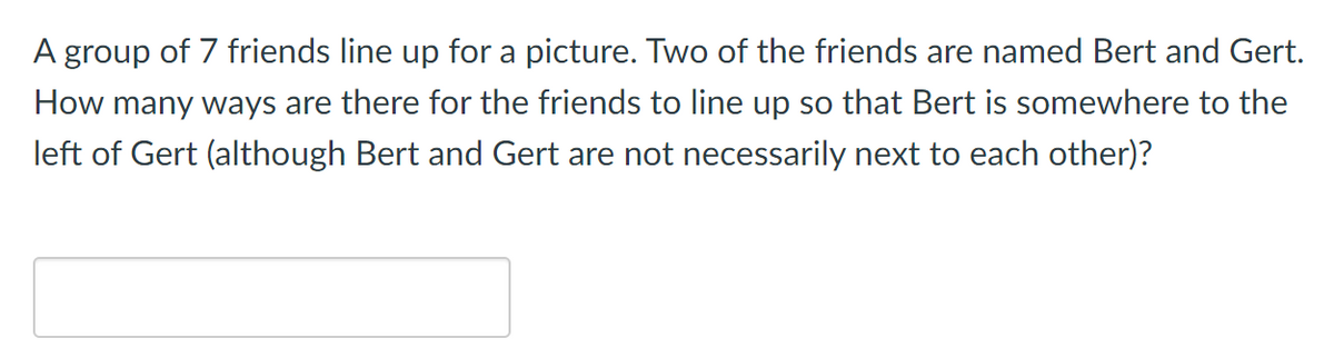 A group of 7 friends line up for a picture. Two of the friends are named Bert and Gert.
How many ways are there for the friends to line up so that Bert is somewhere to the
left of Gert (although Bert and Gert are not necessarily next to each other)?
