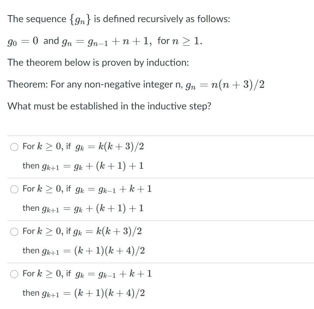 The sequence {gn} is defined recursively as follows:
go = 0 and gn
In-1 +n+ 1, for n > 1.
The theorem below is proven by induction:
Theorem: For any non-negative integer n, g, = n(n +3)/2
What must be established in the inductive step?
For k > 0, if gr = k(k+3)/2
then gk+1 = gk + (k + 1) + 1
For k > 0, if gk
Ik-1 + k + 1
then gk+1
gk + (k + 1) + 1
For k > 0, if gr = k(k + 3)/2
then gk+1 ==
(k + 1)(k + 4)/2
For k > 0, if gk
Ik-1 +k + 1
then gk+1 =
(k + 1)(k + 4)/2
