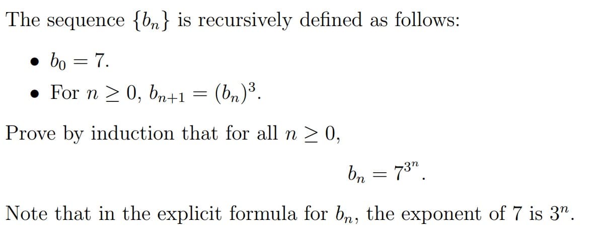 The sequence {bn} is recursively defined as follows:
• bo = 7.
• For n > 0, br+1 = (bn)³.
Prove by induction that for all n > 0,
bn = 73".
Note that in the explicit formula for bn, the exponent of 7 is 3".
