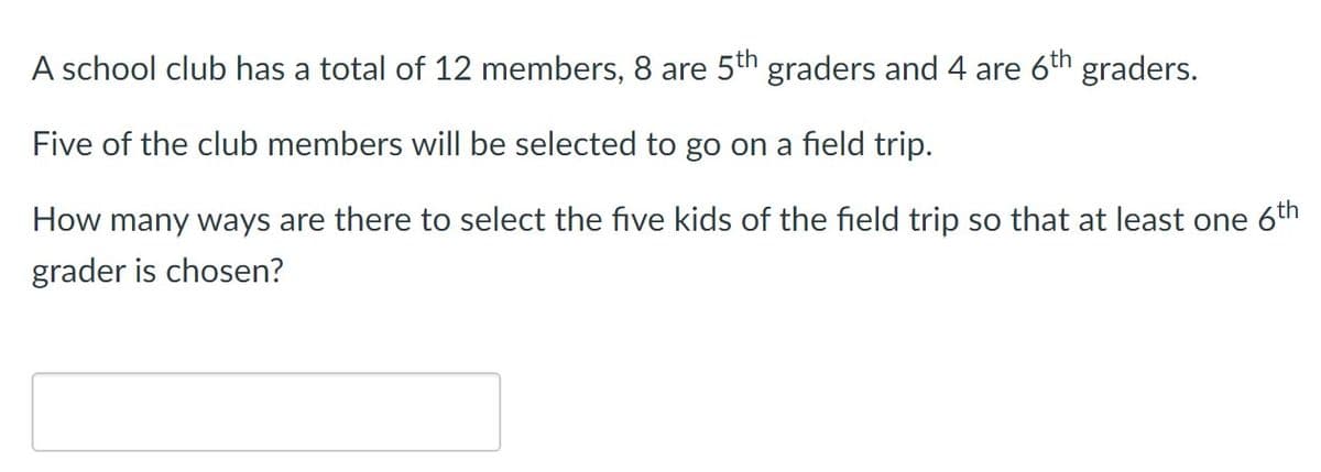 A school club has a total of 12 members, 8 are 5th graders and 4 are 6th graders.
Five of the club members willI be selected to go on a field trip.
How many ways are there to select the five kids of the field trip so that at least one 6th
grader is chosen?
