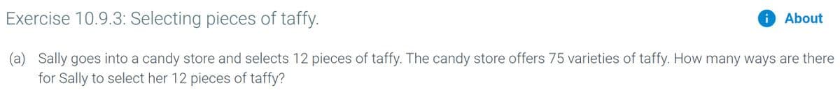 Exercise 10.9.3: Selecting pieces of taffy.
i About
i
(a) Sally goes into a candy store and selects 12 pieces of taffy. The candy store offers 75 varieties of taffy. How many ways are there
for Sally to select her 12 pieces of taffy?
