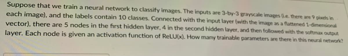 Suppose that we train a neural network to classify images. The inputs are 3-by-3 grayscale images (ie. there are 9 pixels in
each image), and the labels contain 10 classes. Connected with the input layer (with the image as a flattened 1-dimensional
vector), there are 5 nodes in the fırst hidden layer, 4 in the second hidden layer, and then followed with the softmax output
layer. Each node is given an activation function of ReLU(x). How many trainable parameters are there in this neural network?
