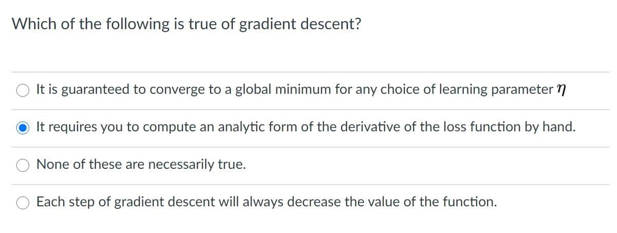 Which of the following is true of gradient descent?
O It is guaranteed to converge to a global minimum for any choice of learning parameter 7
It requires you to compute an analytic form of the derivative of the loss function by hand.
None of these are necessarily true.
Each step of gradient descent will always decrease the value of the function.
