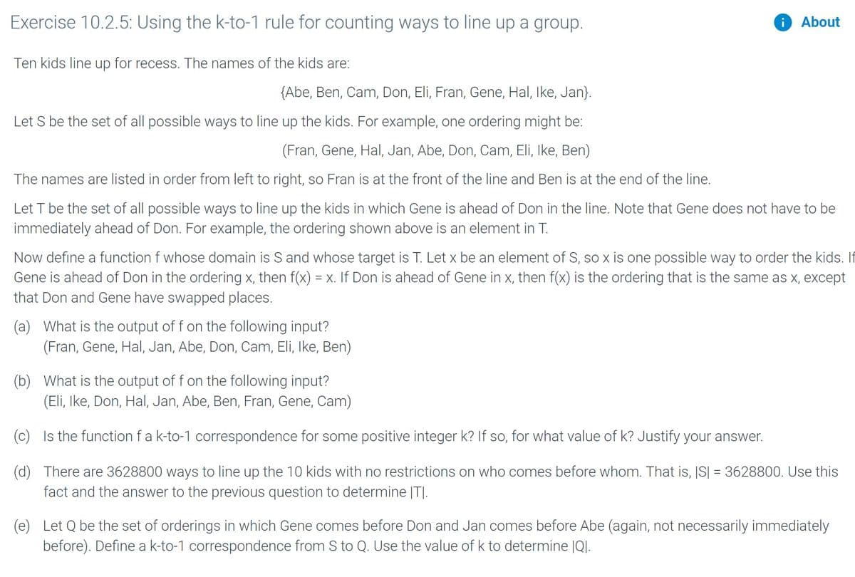 Exercise 10.2.5: Using the k-to-1 rule for counting ways to line up a group.
i About
Ten kids line up for recess. The names of the kids are:
{Abe, Ben, Cam, Don, Eli, Fran, Gene, Hal, Ike, Jan}.
Let S be the set of all possible ways to line up the kids. For example, one ordering might be:
(Fran, Gene, Hal, Jan, Abe, Don, Cam, Eli, Ike, Ben)
The names are listed in order from left to right, so Fran is at the front of the line and Ben is at the end of the line.
Let T be the set of all possible ways to line up the kids in which Gene is ahead of Don in the line. Note that Gene does not have to be
immediately ahead of Don. For example, the ordering shown above is an element in T.
Now define a function f whose domain is S and whose target is T. Let x be an element of S, so x is one possible way to order the kids. If
Gene is ahead of Don in the ordering x, then f(x) = x. If Don is ahead of Gene in x, then f(x) is the ordering that is the same as x, except
that Don and Gene have swapped places.
(a) What is the output of f on the following input?
(Fran, Gene, Hal, Jan, Abe, Don, Cam, Eli, Ike, Ben)
(b) What is the output of f on the following input?
(Eli, Ike, Don, Hal, Jan, Abe, Ben, Fran, Gene, Cam)
(c) Is the function fa k-to-1 correspondence for some positive integer k? If so, for what value of k? Justify your answer.
(d) There are 3628800 ways to line up the 10 kids with no restrictions on who comes before whom. That is, IS| = 3628800. Use this
fact and the answer to the previous question to determine |T|.
(e)
Let Q be the set of orderings in which Gene comes before Don and Jan comes before Abe (again, not necessarily immediately
before). Define a k-to-1 correspondence from Sto Q. Use the value of k to determine |QI.
