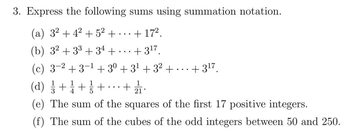 3. Express the following sums using summation notation.
(a) 32 + 42 + 52 + ...+ 172.
(b) 3² + 33 + 34 +
. ..+317.
(c) 3-2 + 3-1 + 30 + 31 + 32+...+ 317.
(d) +1 ++.+
3
4
5
21
(e) The sum of the squares of the first 17 positive integers.
The sum of the cubes of the odd integers between 50 and 250.
