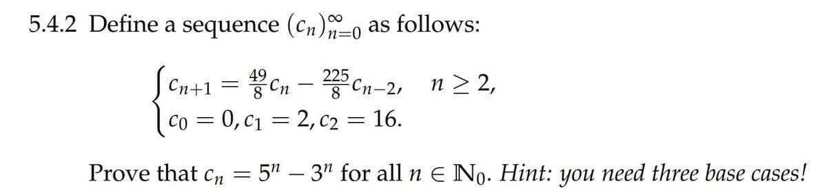 5.4.2 Define a sequence (cn)-0 as follows:
n=0
225
Cn-2,
n > 2,
Cn+1
-
|co = 0,c1 = 2, c2 = 16.
Prove that cn = 5" – 3" for all n E No. Hint: you need three base cases!
