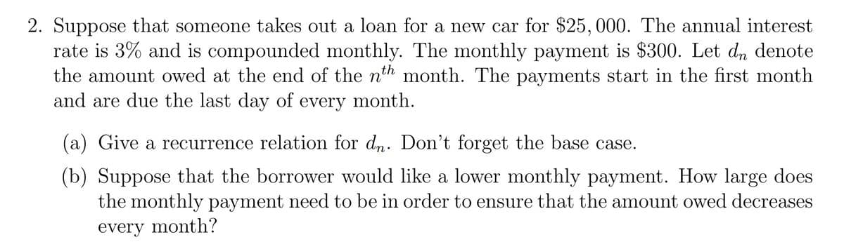 2. Suppose that someone takes out a loan for a new car for $25, 000. The annual interest
rate is 3% and is compounded monthly. The monthly payment is $300. Let dn denote
the amount owed at the end of the nth month. The payments start in the first month
and are due the last day of every month.
(a) Give a recurrence relation for d,. Don't forget the base case.
(b) Suppose that the borrower would like a lower monthly payment. How large does
the monthly payment need to be in order to ensure that the amount owed decreases
every month?
