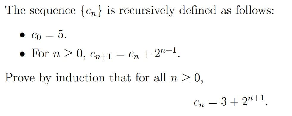 The sequence {Cn} is recursively defined as follows:
• Co
5.
• For n > 0, Cn+1 = Cn + 2"+.
Prove by induction that for all n > 0,
Cn = 3+ 2n+1
