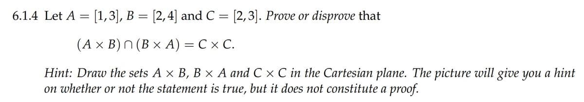 6.1.4 Let A = [1,3], B = [2,4] and C = [2,3]. Prove or disprove that
(Ах В)n (В х А)
— СхС.
C x
Hint: Draw the sets A x B, B × A and C x C in the Cartesian plane. The picture will give you a hint
on whether or not the statement is true, but it does not constitute a proof.
