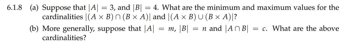 6.1.8 (a) Suppose that |A||
= 3, and |B| = 4. What are the minimum and maximum values for the
cardinalities |(A × B) N (B × A)| and |(A × B) U (B × A)|?
(b) More generally, suppose that |A||
= m, |B| = n and |AN B||
= c. What are the above
cardinalities?
