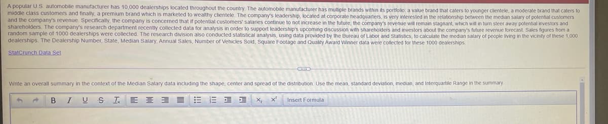 A popular U.S. automobile manufacturer has 10,000 dealerships located throughout the country. The automobile manufacturer has multiple brands within its portfolio: a value brand that caters to younger clientele, a moderate brand that caters to
middle class customers and finally, a premium brand which is marketed to wealthy clientele. The company's leadership, located at corporate headquarters, is very interested in the relationship between the median salary of potential customers
and the company's revenue. Specifically, the company is concerned that if potential customers' salaries continue to not increase in the future, the company's revenue will remain stagnant, which will in turn steer away potential investors and
shareholders. The company's research department recently collected data for analysis in order to support leadership's upcoming discussion with sharehokders and investors about the company's future revenue forecast. Sales figures from a
random sample of 1000 dealerships were collected. The research division also conducted statistical analysis, using data provided by the Bureau of Labor and Statistics, to calculate the median salary of people living in the vicinity of these 1,000
dealerships. The Dealership Number, State, Median Salary, Annual Sales, Number of Vehicles Sold, Square Footage and Quality Award Winner data were collected for these 1000 dealerships.
StatCrunch Data Set
Write an overall summary in the context of the Median Salary data including the shape, center and spread of the distribution. Use the mean, standard deviation, median, and Interquartile Range in the summary.
B
E E 3 E
三 三
Insert Formula
