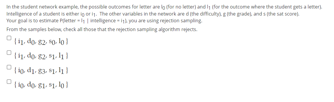 In the student network example, the possible outcomes for letter are lo (for no letter) and 1₁ (for the outcome where the student gets a letter).
Intelligence of a student is either in or i₁. The other variables in the network are d (the difficulty), g (the grade), and s (the sat score).
Your goal is to estimate P(letter = 1₁ | intelligence = i1), you are using rejection sampling.
From the samples below, check all those that the rejection sampling algorithm rejects.
0
0
n
0
{ i1, do, g2, so, lo }
{ i1, do, g2, s1, 11}
{io, d1, 83, 81, 11
{io, do, g1, s1, lo }