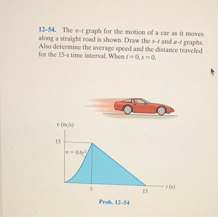 12-54. The v-t graph for the motion of a car as it moves
along a straight road is shown. Draw the s-t and a-t graphs.
Also determine the average speed and the distance traveled
for the 15-s time interval. When t=0,s=0.
v (m/s)
15
v=0.612/
5
Prob. 12-54
15
t(s)