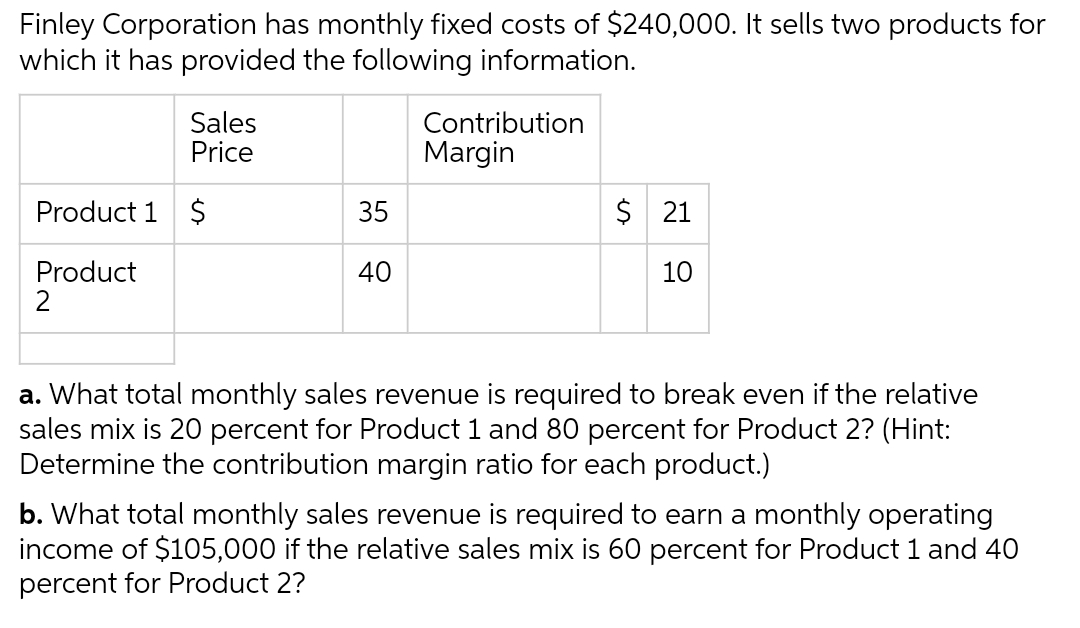 Finley Corporation has monthly fixed costs of $240,000. It sells two products for
which it has provided the following information.
Sales
Price
Product 1 $
Product
2
35
40
Contribution
Margin
$ 21
10
a. What total monthly sales revenue is required to break even if the relative
sales mix is 20 percent for Product 1 and 80 percent for Product 2? (Hint:
Determine the contribution margin ratio for each product.)
b. What total monthly sales revenue is required to earn a monthly operating
income of $105,000 if the relative sales mix is 60 percent for Product 1 and 40
percent for Product 2?