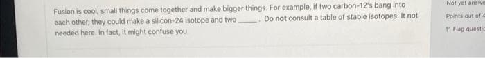 Fusion is cool, small things come together and make bigger things. For example, if two carbon-12's bang into
each other, they could make a silicon-24 isotope and two
Do not consult a table of stable isotopes. It not
needed here. In fact, it might confuse you.
Not yet answe
Points out of a
Flag questic