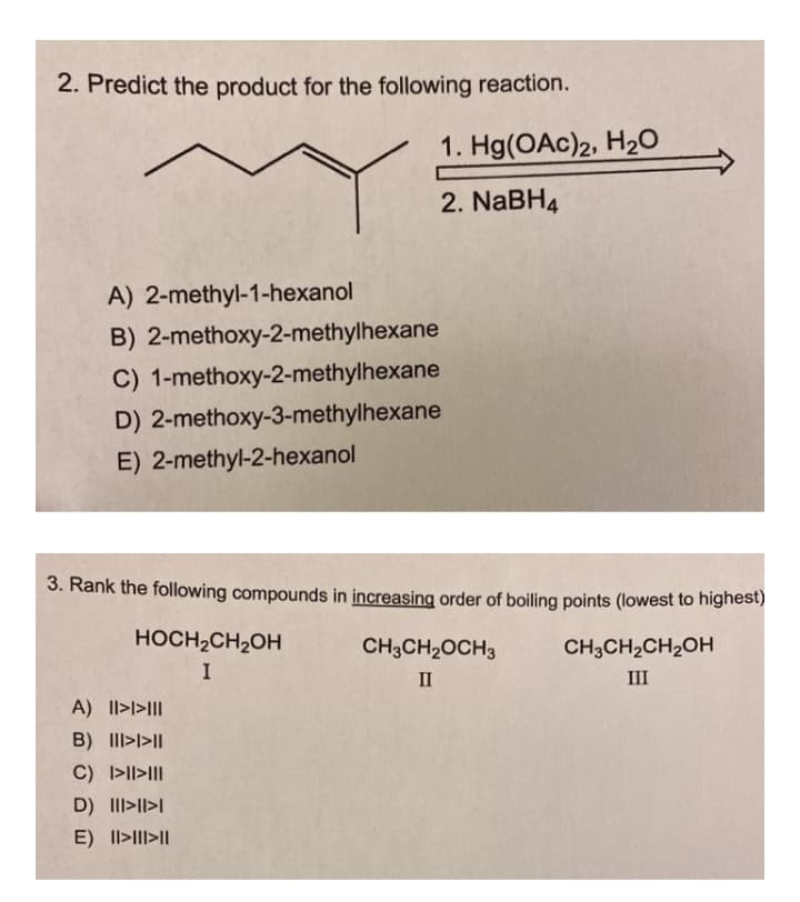 2. Predict the product for the following reaction.
1. Hg(OAc)2, H2O
2. NaBH4
A) 2-methyl-1-hexanol
B) 2-methoxy-2-methylhexane
C) 1-methoxy-2-methylhexane
D) 2-methoxy-3-methylhexane
E) 2-methyl-2-hexanol
3. Rank the following compounds in increasing order of boiling points (lowest to highest)
HOCH2CH2OH
CH3CH2OCH3
CH3CH2CH2OH
I
II
III
A) II>l>II|
B) II>l>||
C) >II>III
D) III>II>I
E) Il>III>I|
