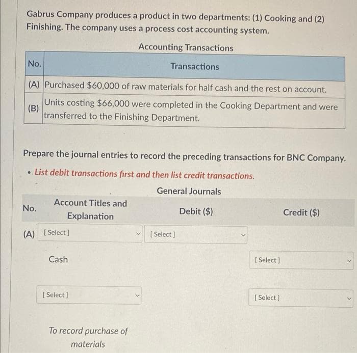 Gabrus Company produces a product in two departments: (1) Cooking and (2)
Finishing. The company uses a process cost accounting system.
Accounting Transactions
No.
Transactions
(A) Purchased $60,000 of raw materials for half cash and the rest on account.
Units costing $66,000 were completed in the Cooking Department and were
transferred to the Finishing Department.
(B)
Prepare the journal entries to record the preceding transactions for BNC Company.
• List debit transactions first and then list credit transactions.
General Journals
Debit ($)
No.
(A)
Account Titles and
Explanation
[Select]
Cash
[Select]
To record purchase of
materials
[Select]
[Select]
[Select]
Credit ($)