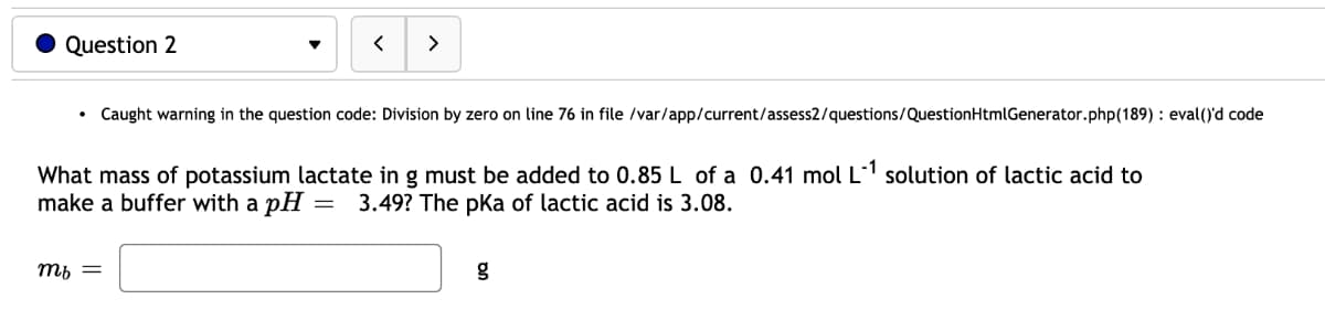 Question 2
>
Caught warning in the question code: Division by zero on line 76 in file /var/app/current/assess2/questions/QuestionHtmlGenerator.php(189) : eval()'d code
What mass of potassium lactate in g must be added to 0.85 L of a 0.41 mol L1 solution of lactic acid to
make a buffer with a pH =
3.49? The pKa of lactic acid is 3.08.
ть —
g
