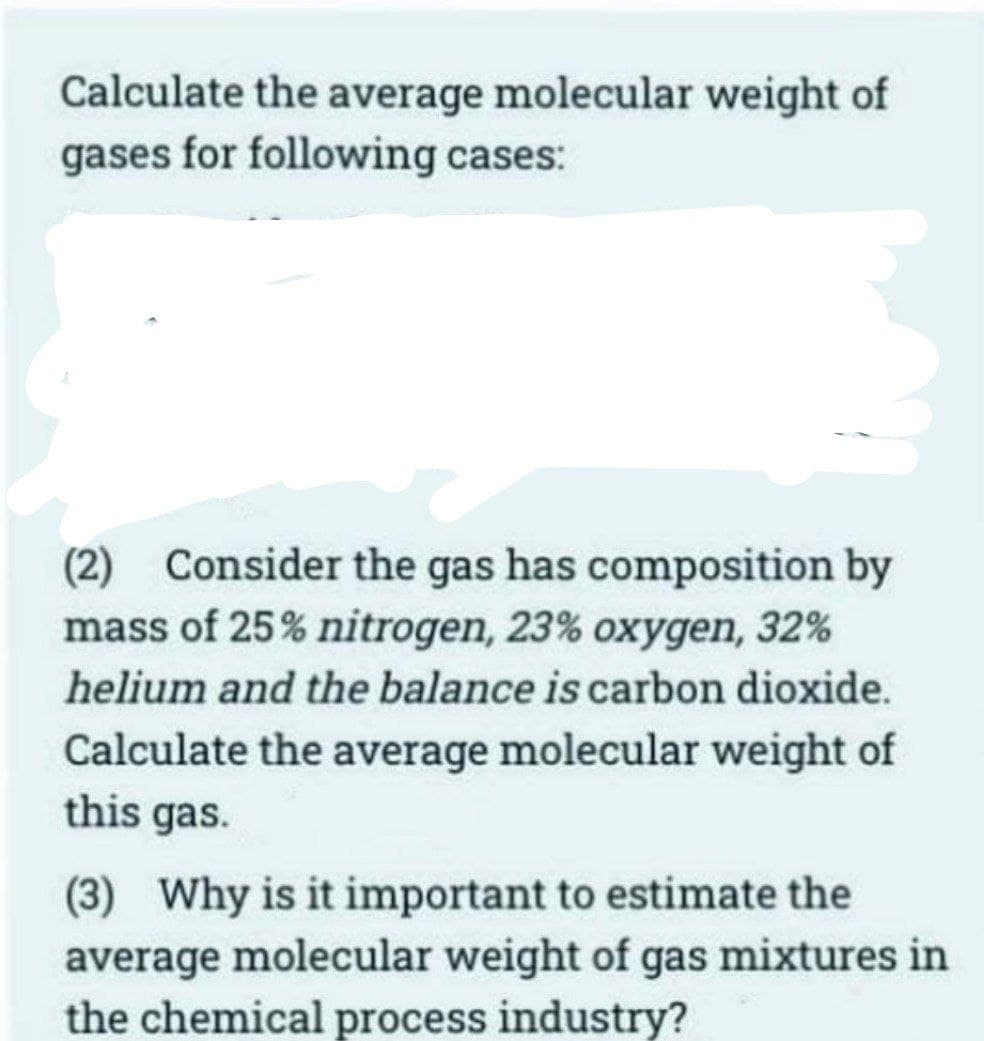 Calculate the average molecular weight of
gases for following cases:
(2) Consider the gas has composition by
mass of 25% nitrogen, 23% oxygen, 32%
helium and the balance is carbon dioxide.
Calculate the average molecular weight of
this gas.
(3) Why is it important to estimate the
average molecular weight of gas mixtures in
the chemical process industry?