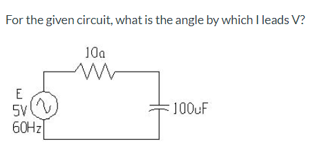 For the given circuit, what is the angle by which I leads V?
10a
5V
100UF
60HZ
