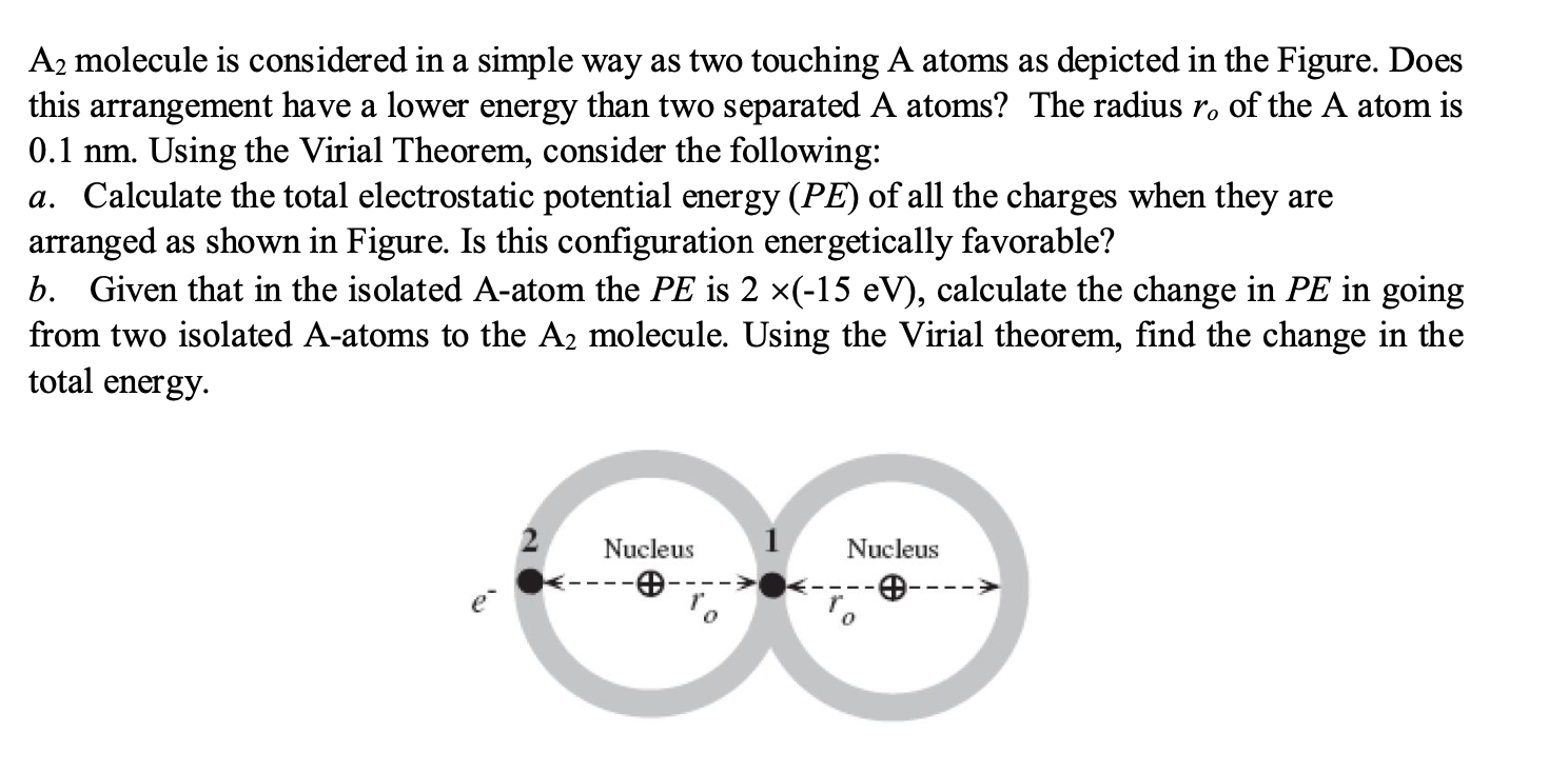 A2 molecule is considered in a simple way as two touching A atoms as depicted in the Figure. Does
this arrangement have a lower energy than two separated A atoms? The radius r. of the A atom is
0.1 nm. Using the Virial Theorem, consider the following:
a. Calculate the total electrostatic potential energy (PE) of all the charges when they are
arranged as shown in Figure. Is this configuration energetically favorable?
b. Given that in the isolated A-atom the PE is 2 ×(-15 eV), calculate the change in PE in going
from two isolated A-atoms to the A2 molecule. Using the Virial theorem, find the change in the
total energy.
Nucleus
Nucleus
e---
