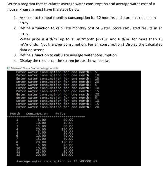 Write a program that calculates average water consumption and average water cost of a
house. Program must have the steps below:
1. Ask user to to input monthly consumption for 12 months and store this data in an
array.
2. Define a function to calculate monthly cost of water. Store calculated results in an
array.
Water price is 4 tl/m³ up to 15 m/month (<=15) and 6 tl/m? for more than 15
m/month. (Not the over consumption. For all consumption.) Display the calculated
data on screen.
3. Define a function to calculate average water consumption.
4. Display the results on the screen just as shown below.
E Microsoft Visual Studio Debug Console
Enter water consumption for one month: 5
Enter water consumption for one month: 10
Enter water consumption for one month: 15
Enter water consumption for one month: 20
Enter water consumption for one month: 5
Enter water consumption for one month: 10
Enter water consumption for one month: 15
Enter water consumption for one month: 20
Enter water consumption for one month: 5
Enter water consumption for one month: 10
Enter water consumption for one month:
Enter water consumption for one month: 20
15
Month
Consumption
Price
5.00
10.00
15.00
20.00
5.00
10.00
15.00
20.00
5.00
10.00
15.00
20.00
20.00
40.00
60.00
120.00
20.00
40.00
60.00
120.00
20.00
40.00
60.00
120.00
12
Average water consumption is 12.500000 m3.
