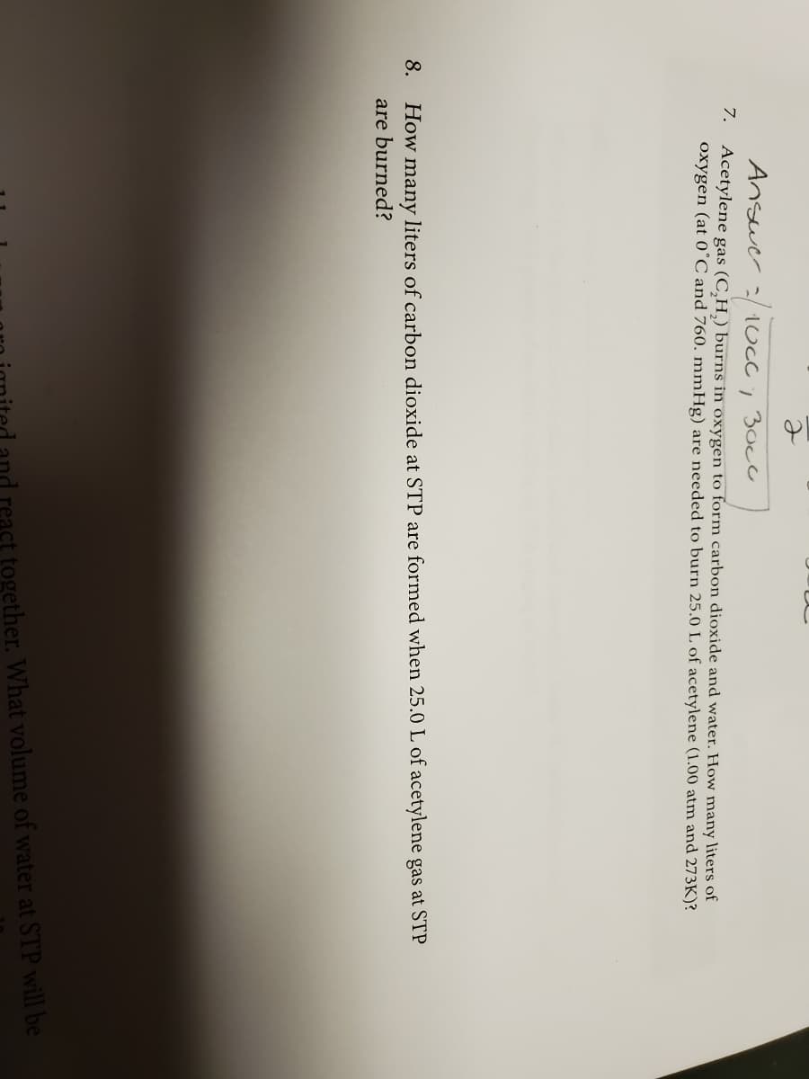 Answer :/1Cc; 3occ
7. Acetylene gas (C,H,) burns in oxygen to form carbon dioxide and water. How many liters of
oxygen (at 0°C and 760. mmHg) are needed to burn 25.0 L of acetylene (1.00 atm and 273K)?
many liters of carbon dioxide at STP are formed when 25.0 L of acetylene gas at STP
are burned?
8.
How
Land react together. What volume of water at STP will be
