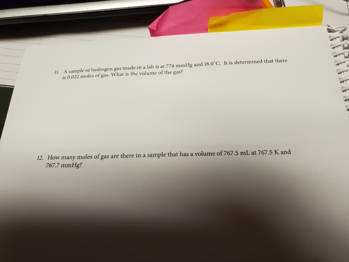 11. A sample of hydrogen gas made in a lab is at 774 mmHg and 18.0°C. It is determined that there
is 0.022 moles of gas. What is the volume of the gas?
12. How many moles of gas are there in a sample that has a volume of 767.5 mL at 767.5 K and
767.7 mmHg?
