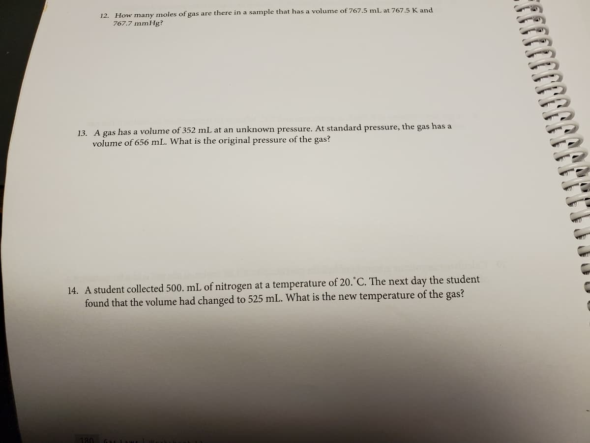 12. How many moles of gas are there in a sample that has a volume of 767.5 mL at 767,5 K and
767.7 mmHg?
13. A gas has a volume of 352 mL at an unknown pressure. At standard pressure, the gas has a
volume of 656 mL. What is the original pressure of the gas?
14. A student collected 500. mL of nitrogen at a temperature of 20.°C. The next day the student
found that the volume had changed to 525 mL. What is the new temperature of the gas?
